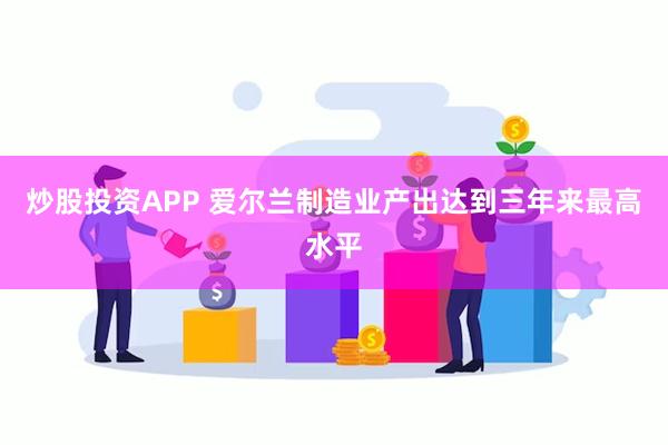炒股投资APP 爱尔兰制造业产出达到三年来最高水平
