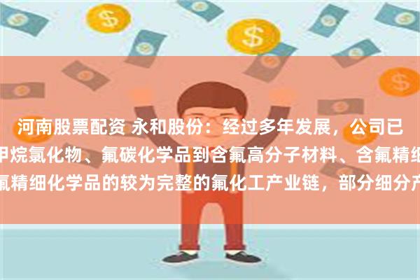 河南股票配资 永和股份：经过多年发展，公司已形成从萤石、氢氟酸、甲烷氯化物、氟碳化学品到含氟高分子材料、含氟精细化学品的较为完整的氟化工产业链，部分细分产品产能位于行业前列