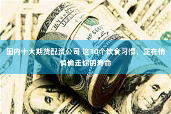 国内十大期货配资公司 这10个饮食习惯，正在悄悄偷走你的寿命