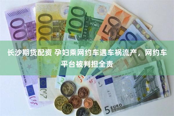 长沙期货配资 孕妇乘网约车遇车祸流产，网约车平台被判担全责