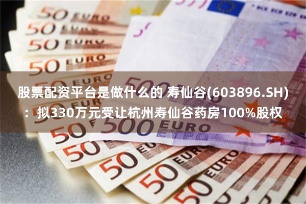 股票配资平台是做什么的 寿仙谷(603896.SH)：拟330万元受让杭州寿仙谷药房100%股权