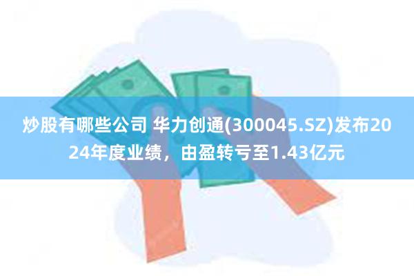 炒股有哪些公司 华力创通(300045.SZ)发布2024年度业绩，由盈转亏至1.43亿元