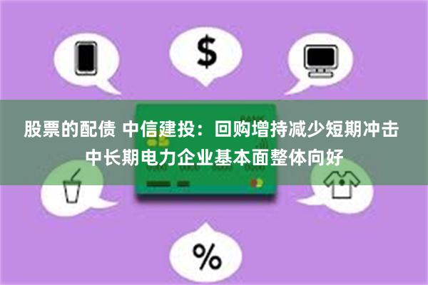 股票的配债 中信建投：回购增持减少短期冲击 中长期电力企业基本面整体向好