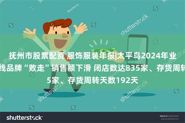 抚州市股票配资 服饰服装年报|太平鸟2024年业绩双降、全线品牌“败走”销售额下滑 闭店数达835家、存货周转天数192天