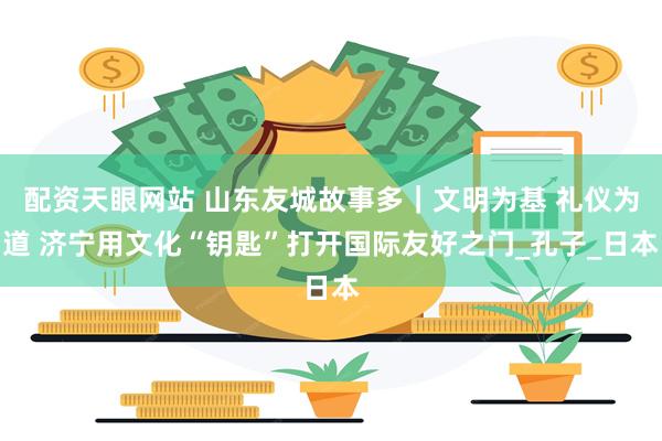 配资天眼网站 山东友城故事多｜文明为基 礼仪为道 济宁用文化“钥匙”打开国际友好之门_孔子_日本