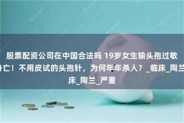 股票配资公司在中国合法吗 19岁女生输头孢过敏不幸身亡！不用皮试的头孢针，为何年年杀人？_临床_陶兰_严重