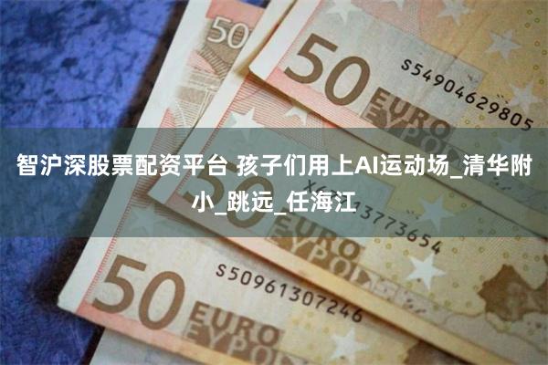 智沪深股票配资平台 孩子们用上AI运动场_清华附小_跳远_任海江
