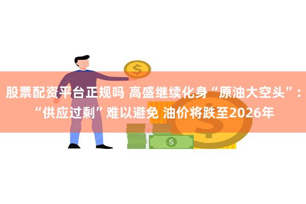 股票配资平台正规吗 高盛继续化身“原油大空头”：“供应过剩”难以避免 油价将跌至2026年