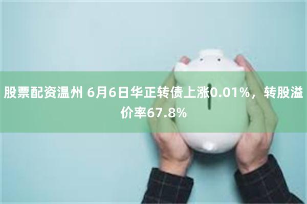 股票配资温州 6月6日华正转债上涨0.01%，转股溢价率67.8%