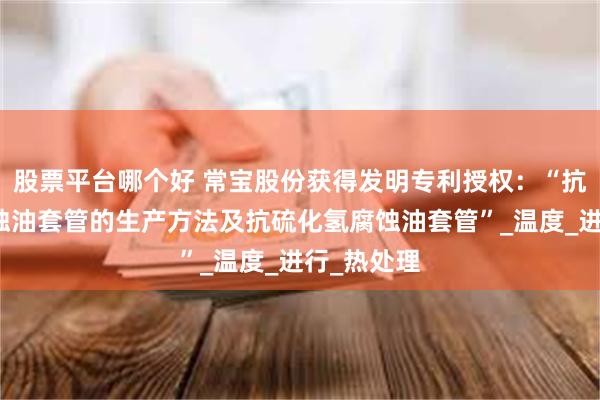 股票平台哪个好 常宝股份获得发明专利授权：“抗硫化氢腐蚀油套管的生产方法及抗硫化氢腐蚀油套管”_温度_进行_热处理