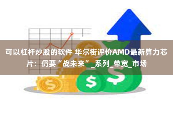 可以杠杆炒股的软件 华尔街评价AMD最新算力芯片：仍要“战未来”_系列_带宽_市场