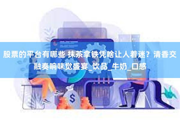 股票的平台有哪些 抹茶拿铁凭啥让人着迷？清香交融奏响味觉盛宴_饮品_牛奶_口感