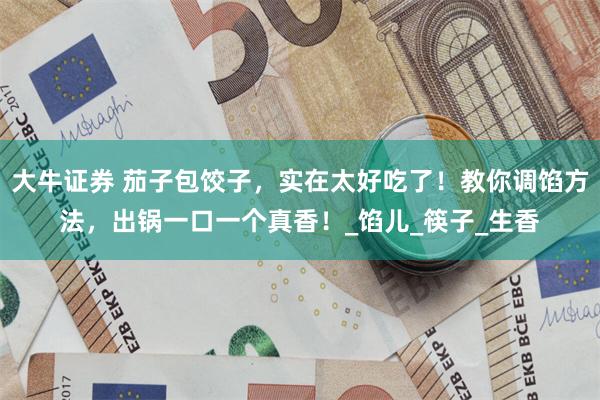 大牛证券 茄子包饺子，实在太好吃了！教你调馅方法，出锅一口一个真香！_馅儿_筷子_生香