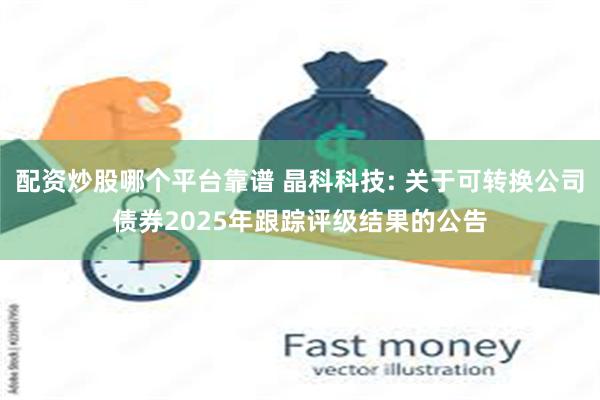 配资炒股哪个平台靠谱 晶科科技: 关于可转换公司债券2025年跟踪评级结果的公告