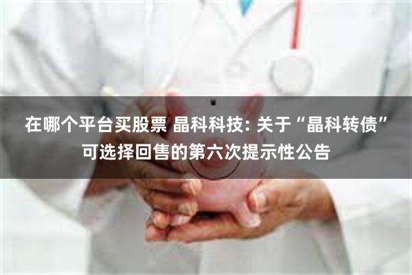 在哪个平台买股票 晶科科技: 关于“晶科转债”可选择回售的第六次提示性公告