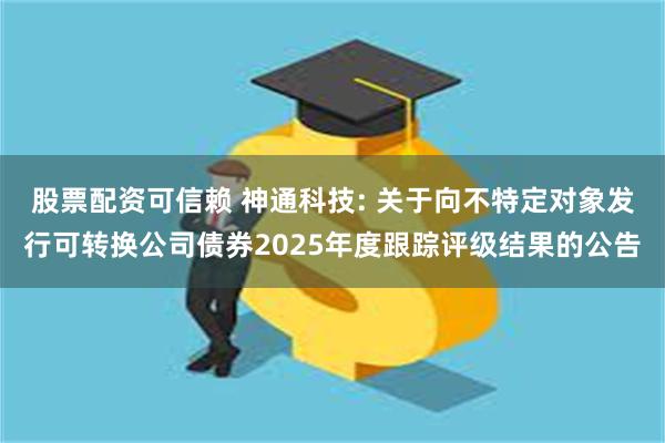 股票配资可信赖 神通科技: 关于向不特定对象发行可转换公司债券2025年度跟踪评级结果的公告