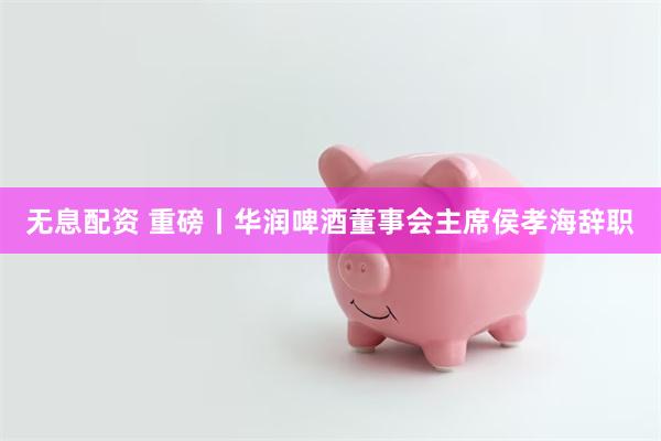 无息配资 重磅丨华润啤酒董事会主席侯孝海辞职