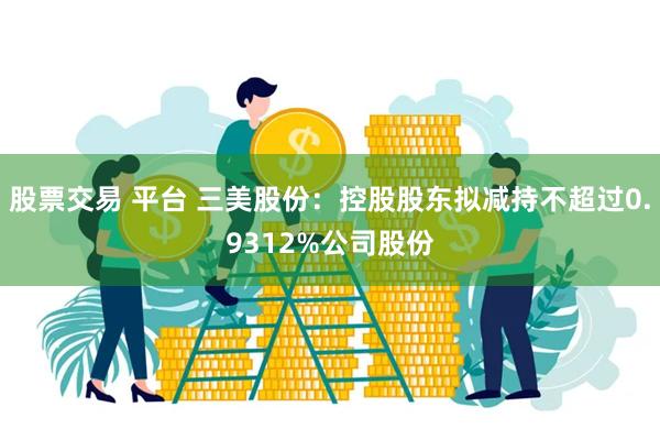 股票交易 平台 三美股份：控股股东拟减持不超过0.9312%公司股份
