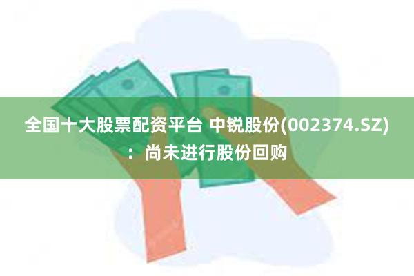 全国十大股票配资平台 中锐股份(002374.SZ)：尚未进行股份回购