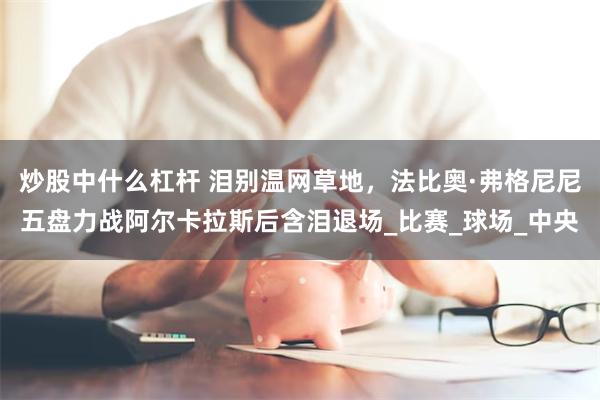 炒股中什么杠杆 泪别温网草地，法比奥·弗格尼尼五盘力战阿尔卡拉斯后含泪退场_比赛_球场_中央