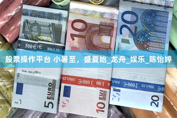 股票操作平台 小暑至，盛夏始_龙舟_娱乐_陈怡婷