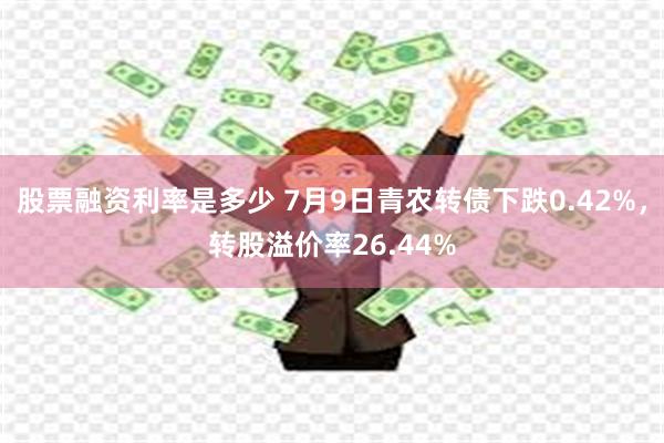 股票融资利率是多少 7月9日青农转债下跌0.42%，转股溢价率26.44%