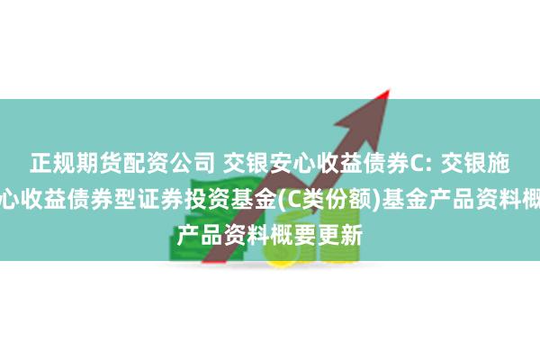正规期货配资公司 交银安心收益债券C: 交银施罗德安心收益债券型证券投资基金(C类份额)基金产品资料概要更新