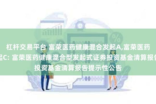 杠杆交易平台 富荣医药健康混合发起A,富荣医药健康混合发起C: 富荣医药健康混合型发起式证券投资基金清算报告提示性公告