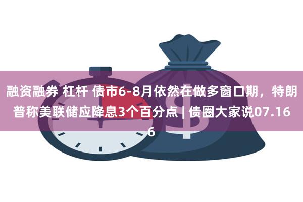 融资融券 杠杆 债市6-8月依然在做多窗口期，特朗普称美联储应降息3个百分点 | 债圈大家说07.16