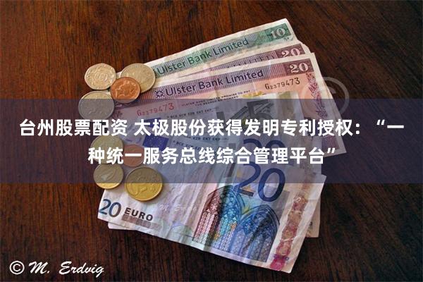 台州股票配资 太极股份获得发明专利授权：“一种统一服务总线综合管理平台”