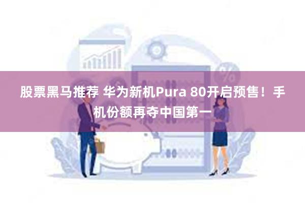 股票黑马推荐 华为新机Pura 80开启预售！手机份额再夺中国第一