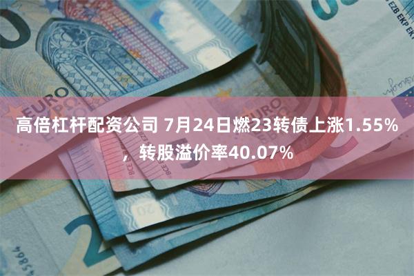 高倍杠杆配资公司 7月24日燃23转债上涨1.55%，转股溢价率40.07%