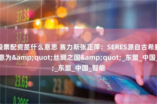 股票配资是什么意思 赛力斯张正萍：SERES源自古希腊语，意为&quot;丝绸之国&quot;_东盟_中国_智能