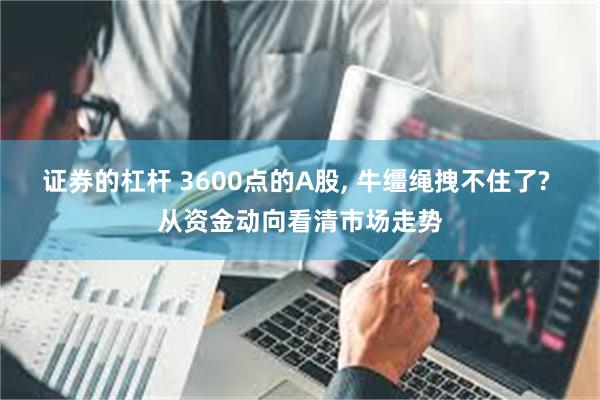 证券的杠杆 3600点的A股, 牛缰绳拽不住了? 从资金动向看清市场走势