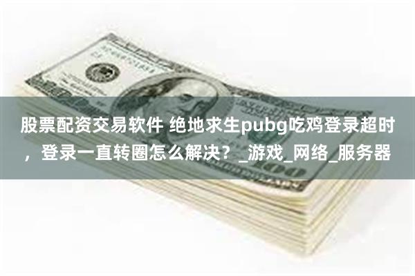股票配资交易软件 绝地求生pubg吃鸡登录超时，登录一直转圈怎么解决？_游戏_网络_服务器