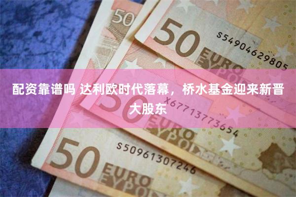 配资靠谱吗 达利欧时代落幕，桥水基金迎来新晋大股东