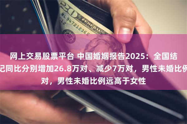 网上交易股票平台 中国婚姻报告2025：全国结婚、离婚登记同比分别增加26.8万对、减少7万对，男性未婚比例远高于女性