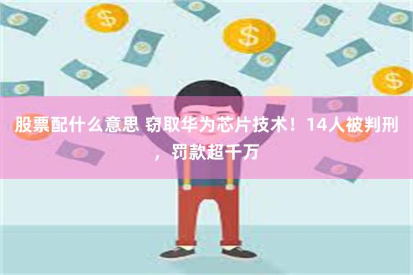 股票配什么意思 窃取华为芯片技术！14人被判刑，罚款超千万