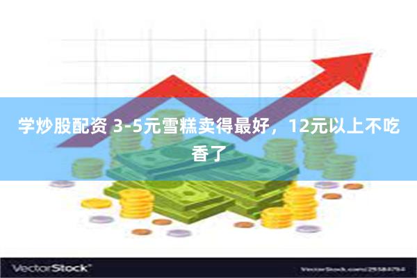 学炒股配资 3-5元雪糕卖得最好，12元以上不吃香了