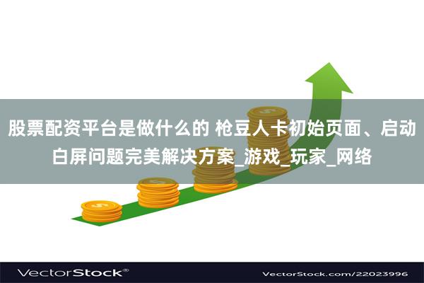 股票配资平台是做什么的 枪豆人卡初始页面、启动白屏问题完美解决方案_游戏_玩家_网络