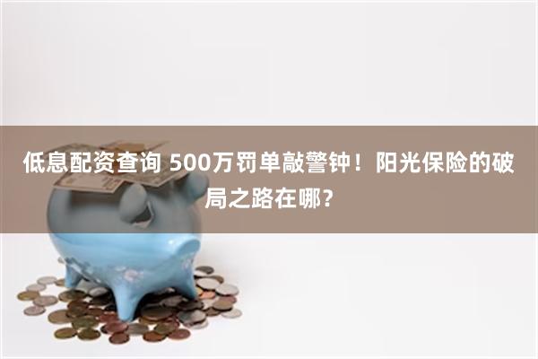 低息配资查询 500万罚单敲警钟！阳光保险的破局之路在哪？