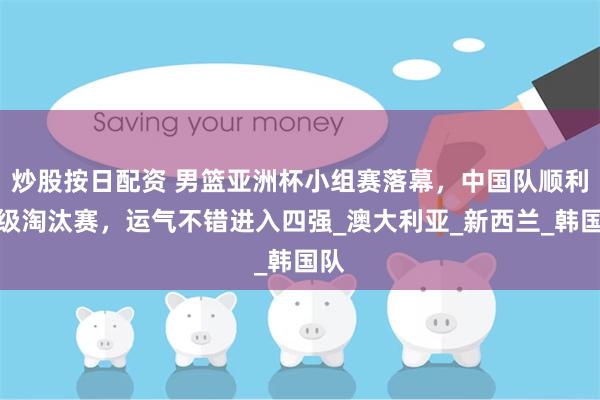 炒股按日配资 男篮亚洲杯小组赛落幕，中国队顺利晋级淘汰赛，运气不错进入四强_澳大利亚_新西兰_韩国队