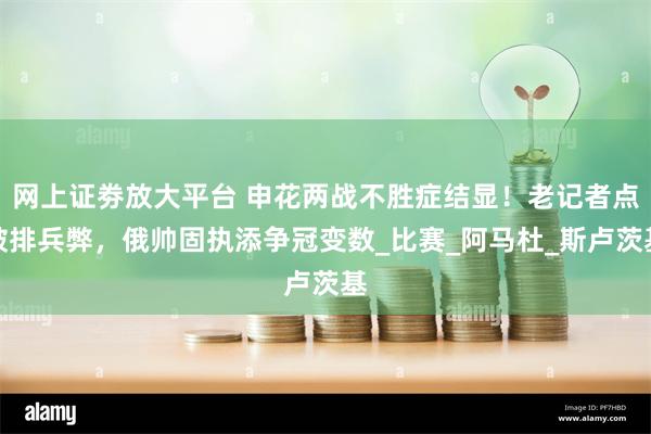 网上证劵放大平台 申花两战不胜症结显！老记者点破排兵弊，俄帅固执添争冠变数_比赛_阿马杜_斯卢茨基