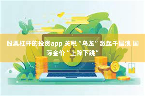 股票杠杆的投资app 关税“乌龙”激起千层浪 国际金价“上蹿下跳”