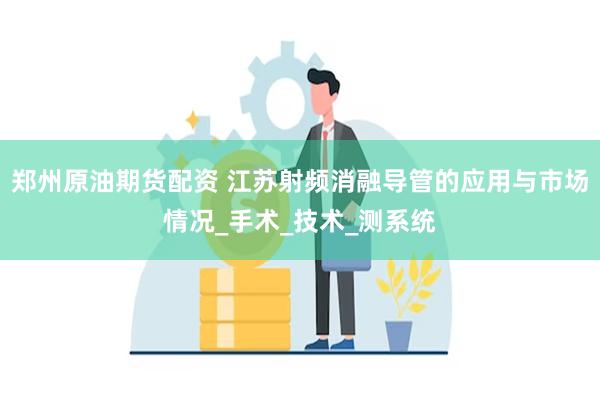 郑州原油期货配资 江苏射频消融导管的应用与市场情况_手术_技术_测系统