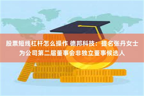 股票短线杠杆怎么操作 德邦科技：提名张丹女士为公司第二届董事会非独立董事候选人