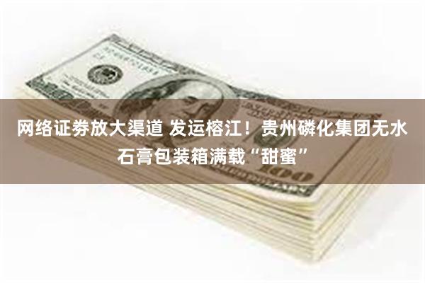 网络证劵放大渠道 发运榕江！贵州磷化集团无水石膏包装箱满载“甜蜜”