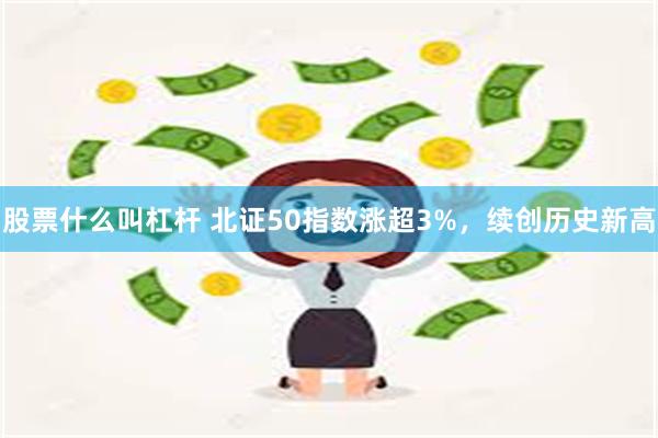 股票什么叫杠杆 北证50指数涨超3%，续创历史新高