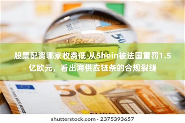 股票配资哪家收费低 从Shein被法国重罚1.5亿欧元，看出海供应链条的合规裂缝