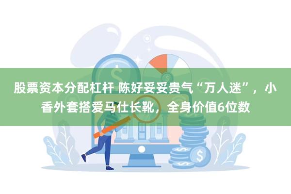 股票资本分配杠杆 陈好妥妥贵气“万人迷”，小香外套搭爱马仕长靴，全身价值6位数